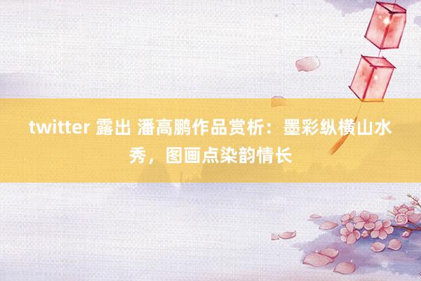 twitter 露出 潘高鹏作品赏析：墨彩纵横山水秀，图画点染韵情长