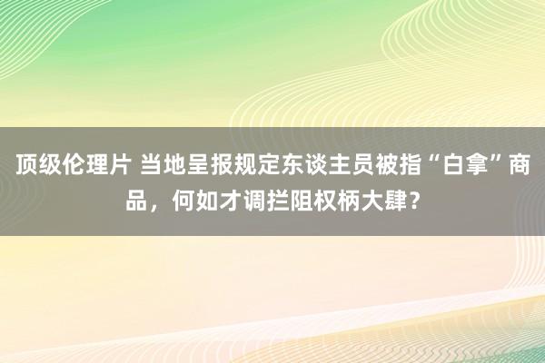 顶级伦理片 当地呈报规定东谈主员被指“白拿”商品，何如才调拦阻权柄大肆？