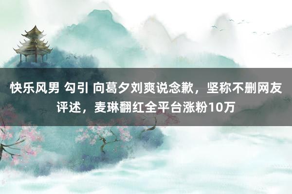 快乐风男 勾引 向葛夕刘爽说念歉，坚称不删网友评述，麦琳翻红全平台涨粉10万