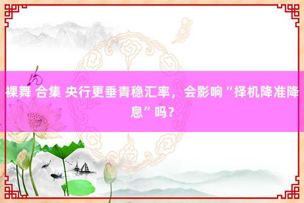 裸舞 合集 央行更垂青稳汇率，会影响“择机降准降息”吗？