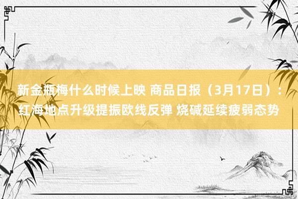 新金瓶梅什么时候上映 商品日报（3月17日）：红海地点升级提振欧线反弹 烧碱延续疲弱态势