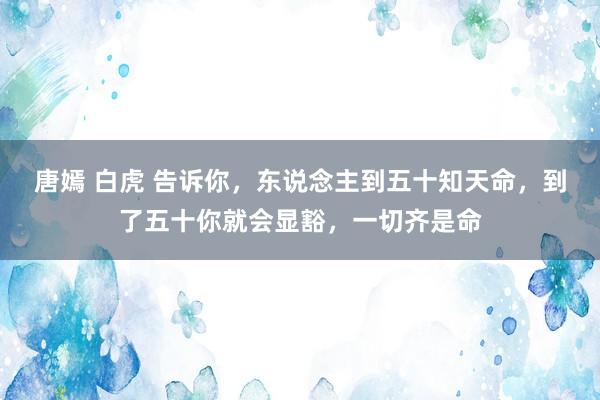 唐嫣 白虎 告诉你，东说念主到五十知天命，到了五十你就会显豁，一切齐是命